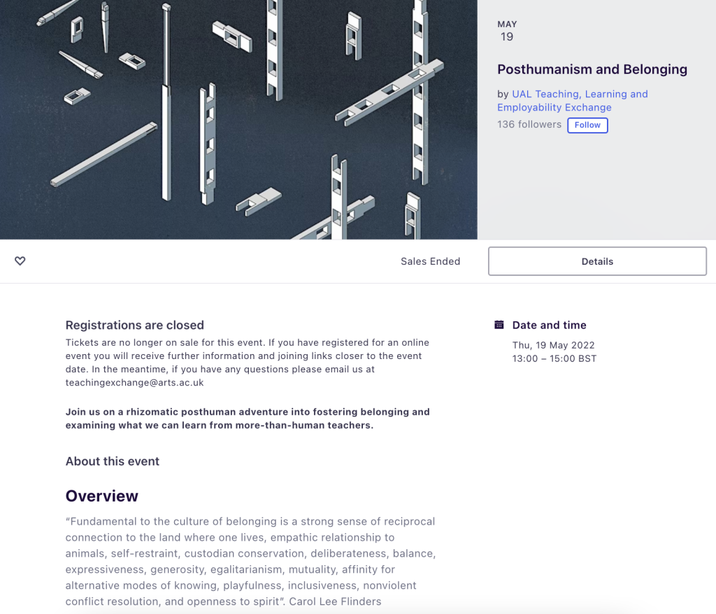 Screenshot of the Posthumanism and Belonging event on Eventbrite. The text on the image reads: May 19. Posthumanism and Belonging
by UAL Teaching, Learning and Employability Exchange. !38 followers. Date and time: 
Thu, 19 May 2022, 13:00 – 15:00 BST. Registrations are closed
Tickets are no longer on sale for this event. If you have registered for an online event you will receive further information and joining links closer to the event date. In the meantime, if you have any questions please email us at teachingexchange@arts.ac.uk

Join us on a rhizomatic posthuman adventure into fostering belonging and examining what we can learn from more-than-human teachers.

About this event
Overview
“Fundamental to the culture of belonging is a strong sense of reciprocal connection to the land where one lives, empathic relationship to animals, self-restraint, custodian conservation, deliberateness, balance, expressiveness, generosity, egalitarianism, mutuality, affinity for alternative modes of knowing, playfulness, inclusiveness, nonviolent conflict resolution, and openness to spirit”. Carol Lee Flinders